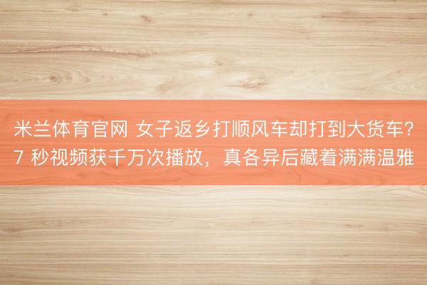 米兰体育官网 女子返乡打顺风车却打到大货车？7 秒视频获千万次播放，真各异后藏着满满温雅