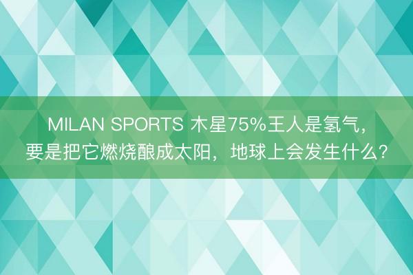 MILAN SPORTS 木星75%王人是氢气，要是把它燃烧酿成太阳，地球上会发生什么？