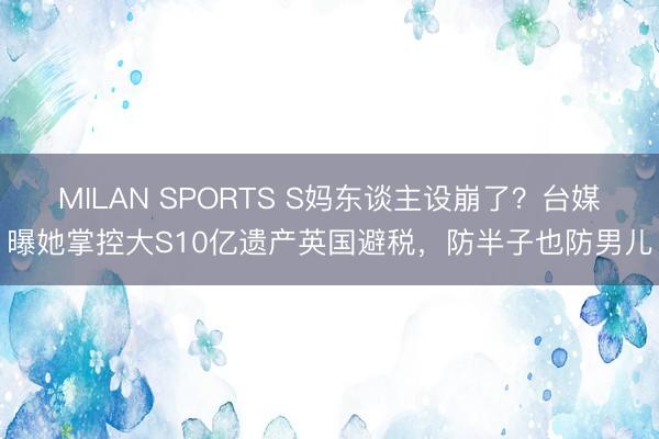 MILAN SPORTS S妈东谈主设崩了？台媒曝她掌控大S10亿遗产英国避税，防半子也防男儿