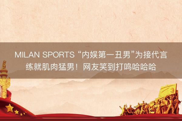 MILAN SPORTS “内娱第一丑男”为接代言练就肌肉猛男！网友笑到打鸣哈哈哈