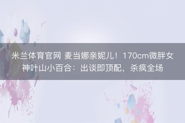 米兰体育官网 麦当娜亲妮儿！170cm微胖女神叶山小百合：出谈即顶配，杀疯全场
