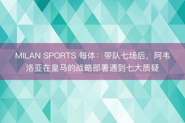 MILAN SPORTS 每体：带队七场后，阿韦洛亚在皇马的战略部署遇到七大质疑