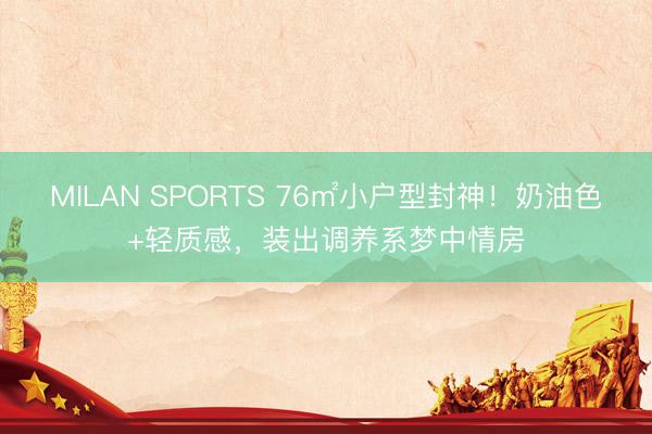 MILAN SPORTS 76㎡小户型封神!奶油色+轻质感,装出调养系梦中情房
