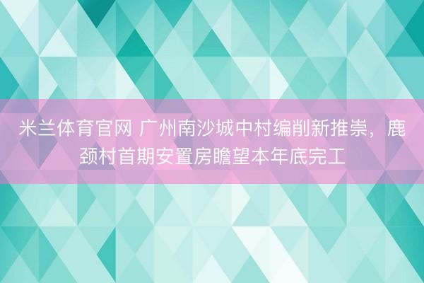 米兰体育官网 广州南沙城中村编削新推崇，鹿颈村首期安置房瞻望本年底完工