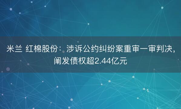 米兰 红棉股份：涉诉公约纠纷案重审一审判决，阐发债权超2.44亿元