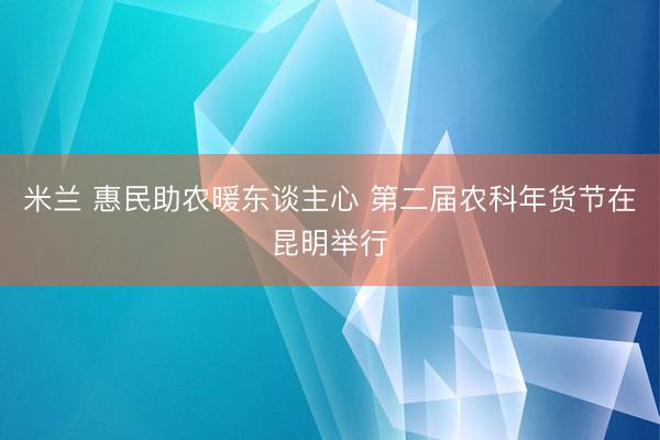 米兰 惠民助农暖东谈主心 第二届农科年货节在昆明举行