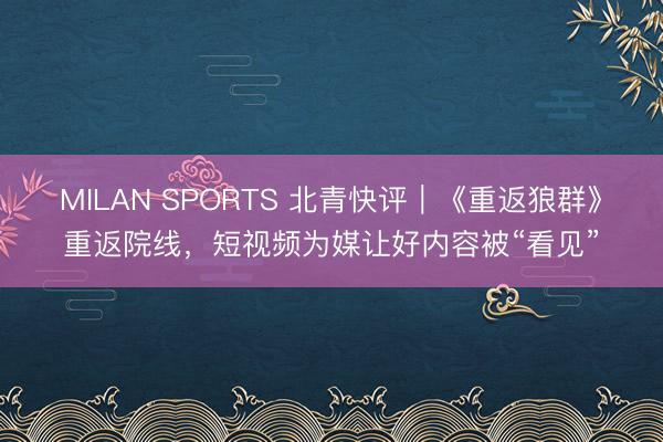 MILAN SPORTS 北青快评｜《重返狼群》重返院线，短视频为媒让好内容被“看见”