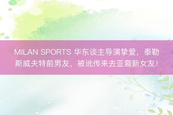 MILAN SPORTS 华东谈主导演挚爱，泰勒斯威夫特前男友，被讹传来去亚裔新女友！