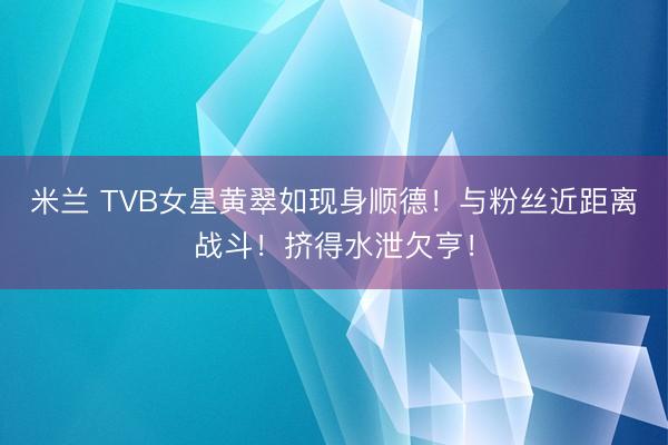米兰 TVB女星黄翠如现身顺德！与粉丝近距离战斗！挤得水泄欠亨！