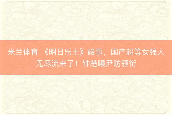 米兰体育 《明日乐土》竣事，国产超等女强人无尽流来了！钟楚曦尹昉领衔