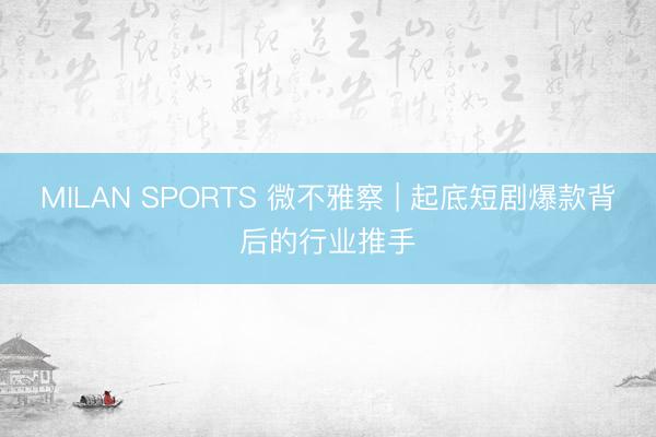 MILAN SPORTS 微不雅察 | 起底短剧爆款背后的行业推手