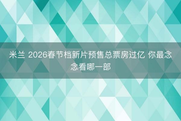 米兰 2026春节档新片预售总票房过亿 你最念念看哪一部