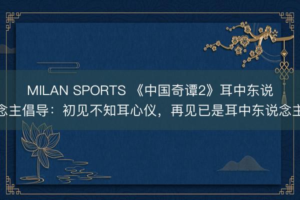 MILAN SPORTS 《中国奇谭2》耳中东说念主倡导：初见不知耳心仪，再见已是耳中东说念主