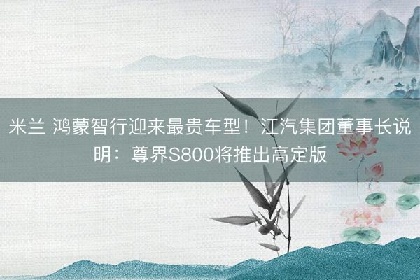 米兰 鸿蒙智行迎来最贵车型!江汽集团董事长说明:尊界S800将推出高定版