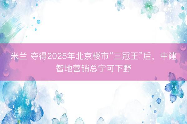 米兰 夺得2025年北京楼市“三冠王”后，中建智地营销总宁可下野