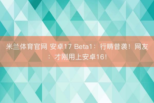 米兰体育官网 安卓17 Beta1：行畴昔袭！网友：才刚用上安卓16！