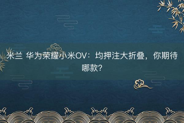 米兰 华为荣耀小米OV:均押注大折叠,你期待哪款?
