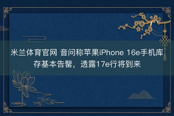 米兰体育官网 音问称苹果iPhone 16e手机库存基本告罄，透露17e行将到来