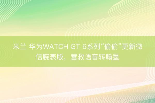 米兰 华为WATCH GT 6系列“偷偷”更新微信腕表版，营救语音转翰墨
