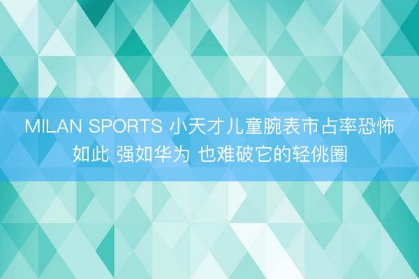 MILAN SPORTS 小天才儿童腕表市占率恐怖如此 强如华为 也难破它的轻佻圈