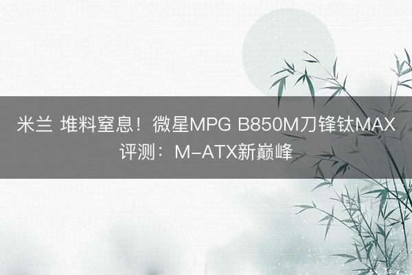 米兰 堆料窒息!微星MPG B850M刀锋钛MAX评测:M-ATX新巅峰