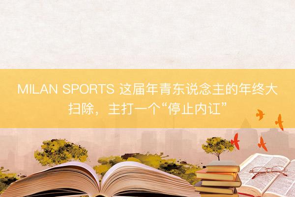 MILAN SPORTS 这届年青东说念主的年终大扫除,主打一个“停止内讧”