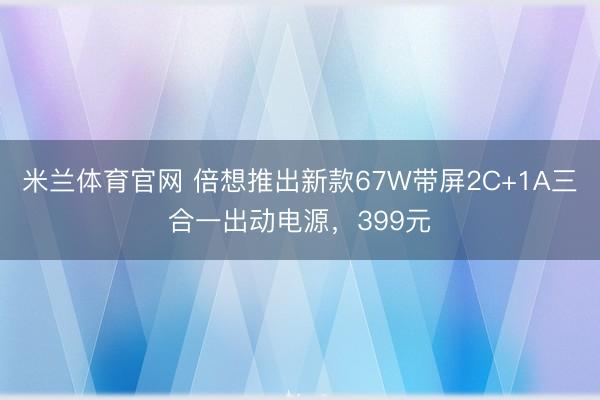 米兰体育官网 倍想推出新款67W带屏2C+1A三合一出动电源，399元