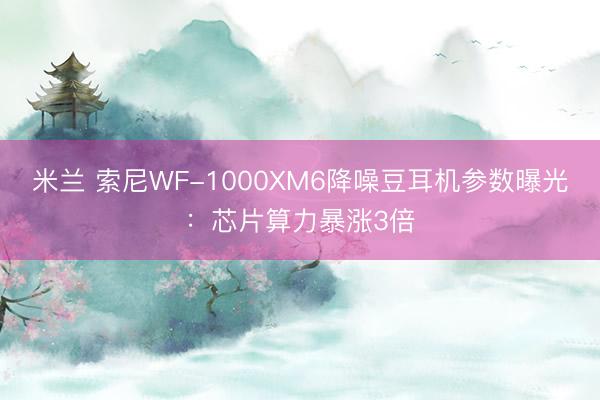 米兰 索尼WF-1000XM6降噪豆耳机参数曝光：芯片算力暴涨3倍