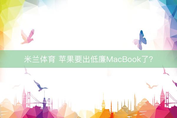 米兰体育 苹果要出低廉MacBook了？