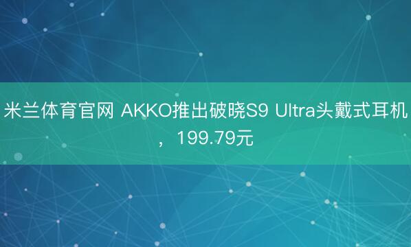 米兰体育官网 AKKO推出破晓S9 Ultra头戴式耳机,199.79元