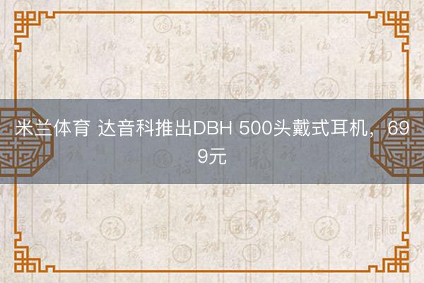 米兰体育 达音科推出DBH 500头戴式耳机，699元
