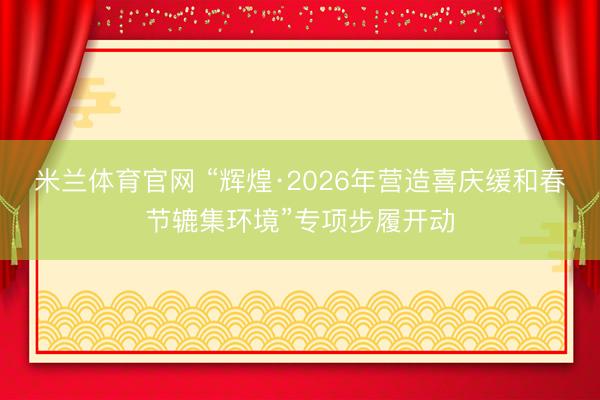 米兰体育官网 “辉煌·2026年营造喜庆缓和春节辘集环境”专项步履开动