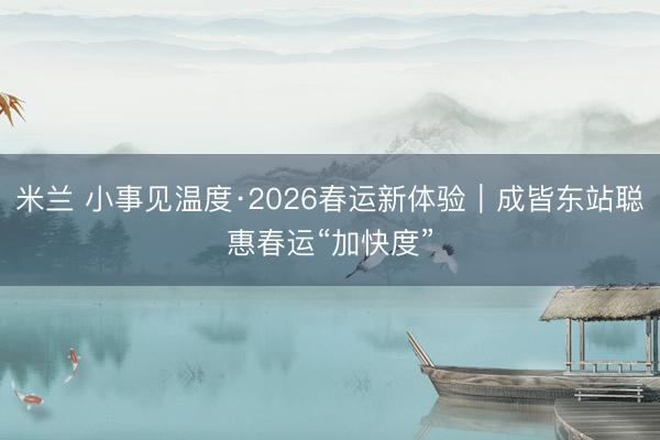 米兰 小事见温度·2026春运新体验｜成皆东站聪惠春运“加快度”
