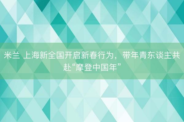 米兰 上海新全国开启新春行为，带年青东谈主共赴“摩登中国年”