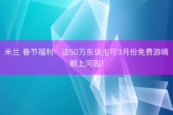 米兰 春节福利：这50万东谈主可3月份免费游晴朗上河园！