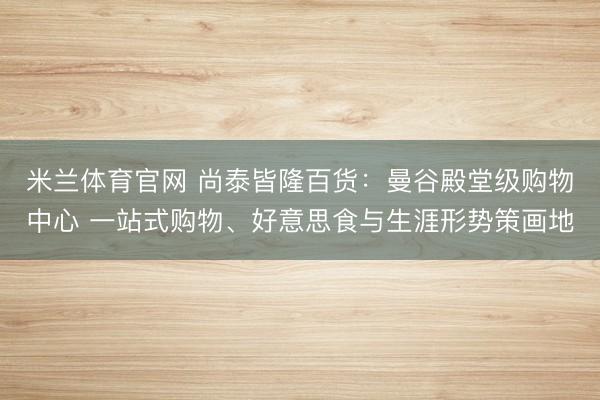 米兰体育官网 尚泰皆隆百货：曼谷殿堂级购物中心 一站式购物、好意思食与生涯形势策画地