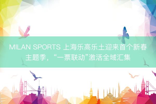 MILAN SPORTS 上海乐高乐土迎来首个新春主题季，“一票联动”激活全域汇集