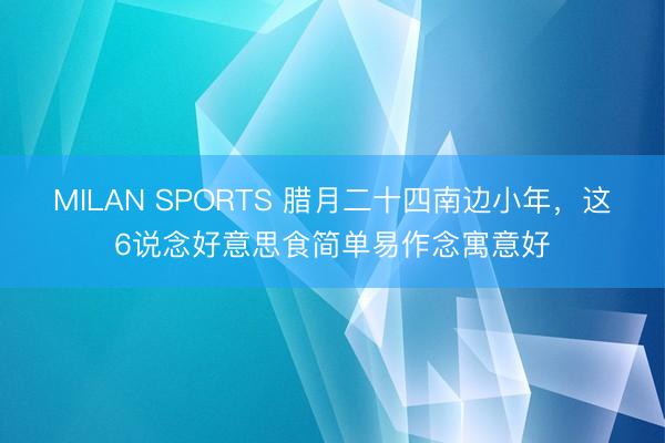MILAN SPORTS 腊月二十四南边小年，这6说念好意思食简单易作念寓意好