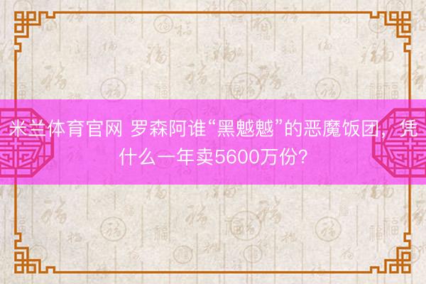 米兰体育官网 罗森阿谁“黑魆魆”的恶魔饭团，凭什么一年卖5600万份？