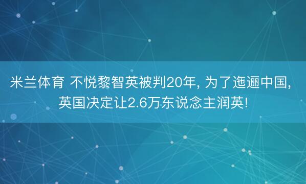 米兰体育 不悦黎智英被判20年， 为了迤逦中国， 英国决定让2.6万东说念主润英!