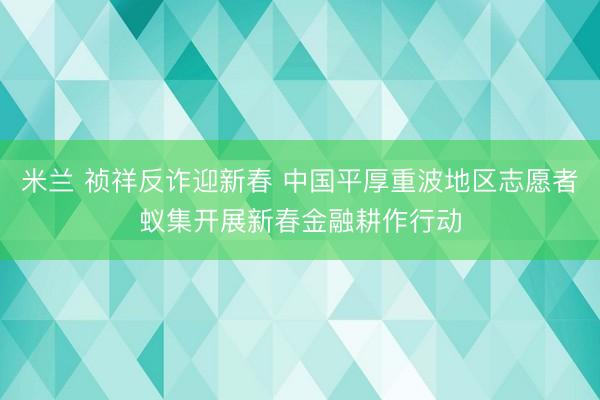 米兰 祯祥反诈迎新春 中国平厚重波地区志愿者蚁集开展新春金融耕作行动