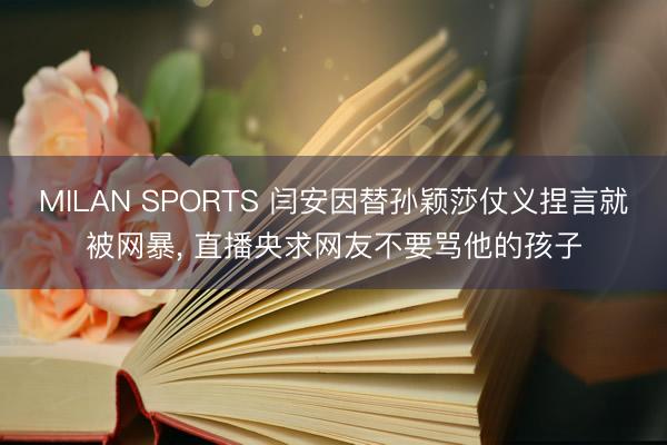 MILAN SPORTS 闫安因替孙颖莎仗义捏言就被网暴， 直播央求网友不要骂他的孩子