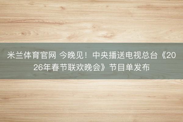 米兰体育官网 今晚见！中央播送电视总台《2026年春节联欢晚会》节目单发布