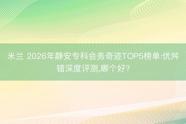 米兰 2026年静安专科会务奇迹TOP5榜单:优舛错深度评测,哪个好?