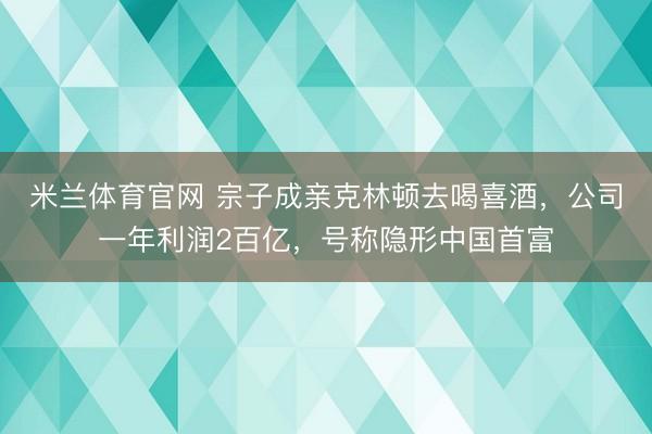 米兰体育官网 宗子成亲克林顿去喝喜酒,公司一年利润2百亿,号称隐形中国首富