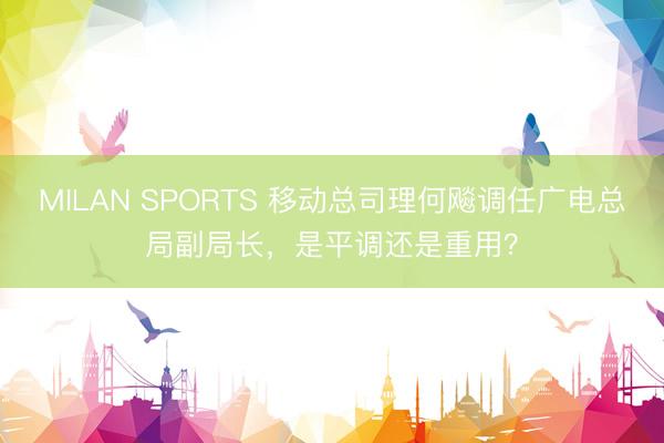 MILAN SPORTS 移动总司理何飚调任广电总局副局长，是平调还是重用？