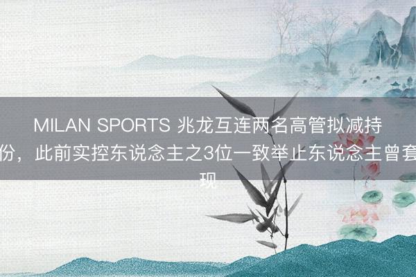 MILAN SPORTS 兆龙互连两名高管拟减持股份，此前实控东说念主之3位一致举止东说念主曾套现