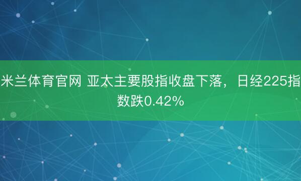 米兰体育官网 亚太主要股指收盘下落，日经225指数跌0.42%