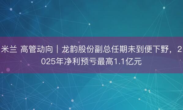 米兰 高管动向|龙韵股份副总任期未到便下野,2025年净利预亏最高1.1亿元