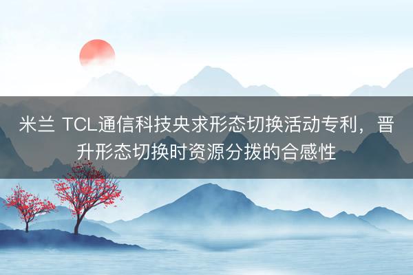 米兰 TCL通信科技央求形态切换活动专利，晋升形态切换时资源分拨的合感性